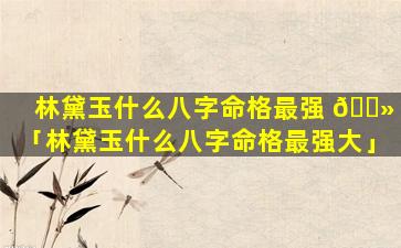 林黛玉什么八字命格最强 🌻 「林黛玉什么八字命格最强大」